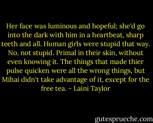 Her face was luminous and hopeful; she'd go into the dark with him in a heartbeat, sharp teeth and all. Human girls were stupid that way. No, not stupid. Primal in their skin, without even knowing it. The things that made thier pulse quicken were all the wrong things, but Mihai didn't take advantage of it, except for the free tea. - Laini Taylor