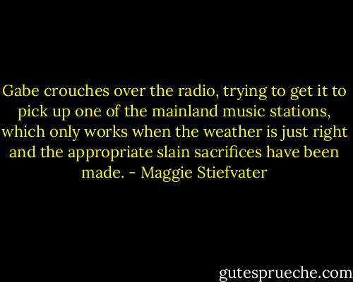 Gabe crouches over the radio, trying to get it to pick up one of the mainland music stations, which only works when the weather is just right and the appropriate slain sacrifices have been made. - Maggie Stiefvater