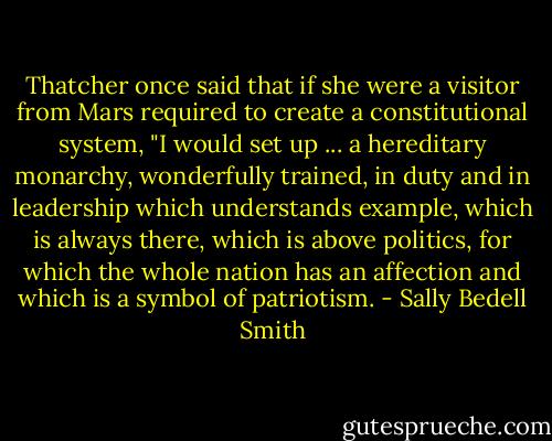 Thatcher once said that if she were a visitor from Mars required to create a constitutional system, "I would set up ... a hereditary monarchy, wonderfully trained, in duty and in leadership which understands example, which is always there, which is above politics, for which the whole nation has an affection and which is a symbol of patriotism. - Sally Bedell Smith