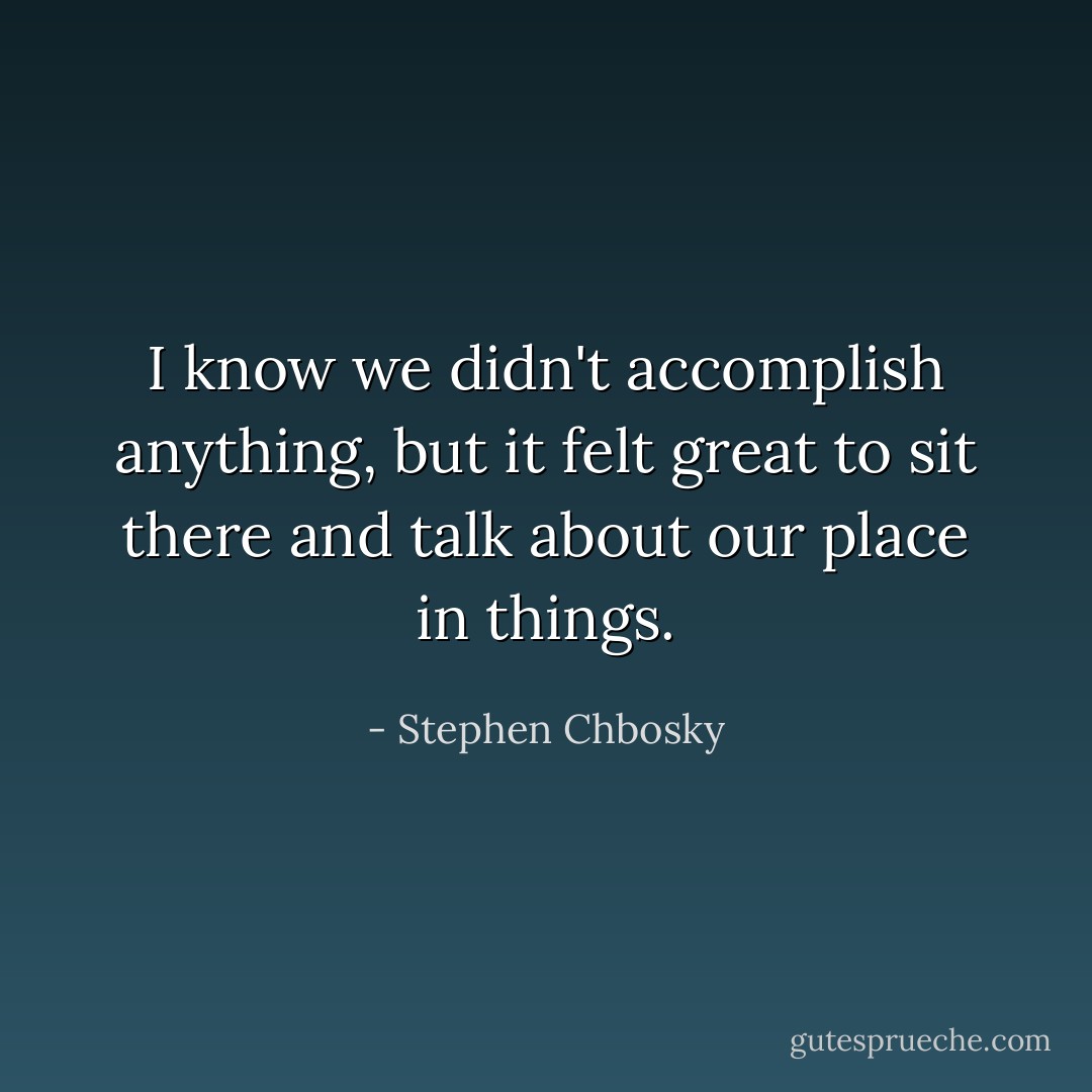 I know we didn't accomplish anything, but it felt great to sit there and talk about our place in things. - Stephen Chbosky