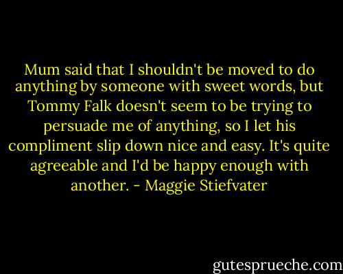 Mum said that I shouldn't be moved to do anything by someone with sweet words, but Tommy Falk doesn't seem to be trying to persuade me of anything, so I let his compliment slip down nice and easy. It's quite agreeable and I'd be happy enough with another. - Maggie Stiefvater
