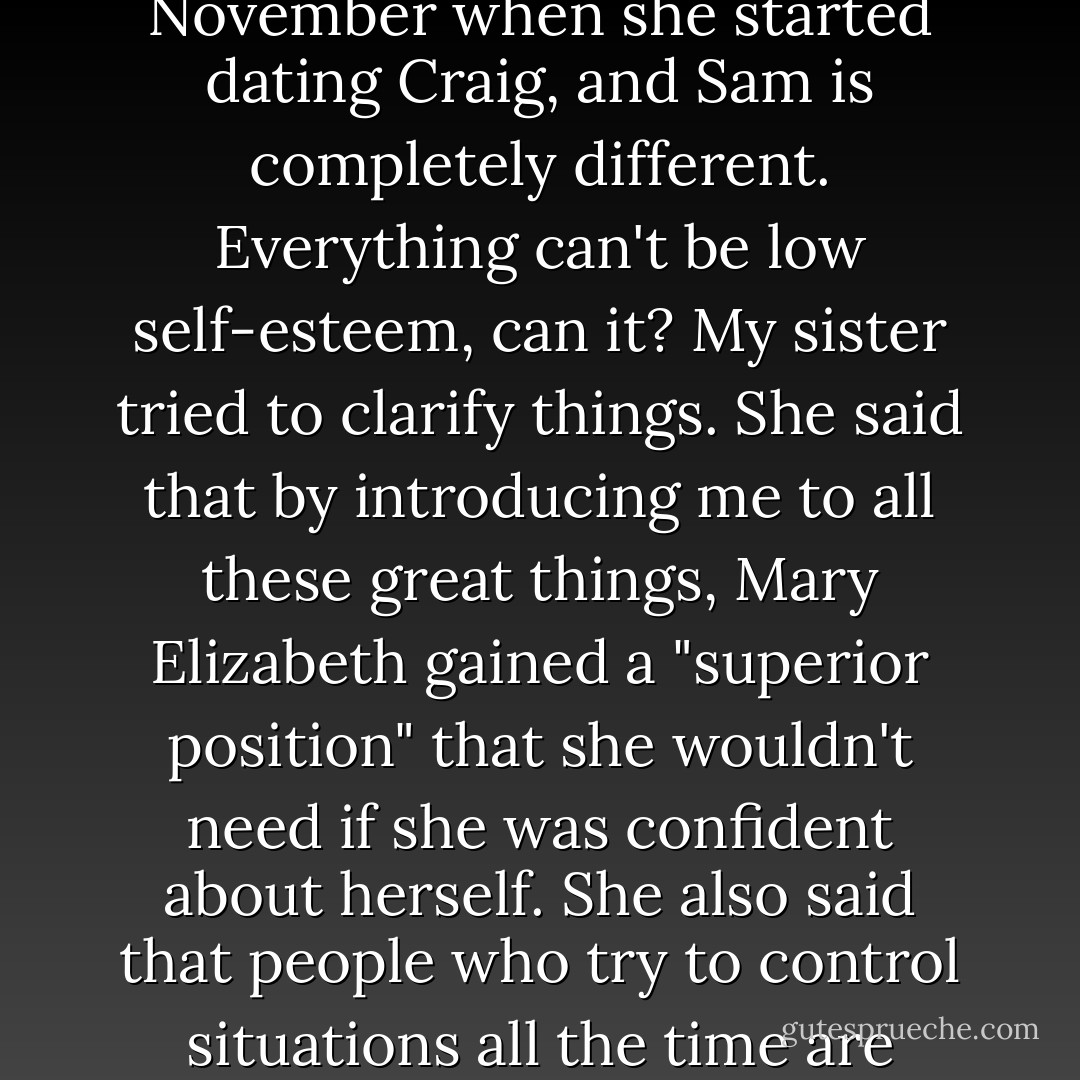 My sister said Mary Elizabeth is suffering from low self-esteem, but I told her that she said the same thing about Sam back in November when she started dating Craig, and Sam is completely different. Everything can't be low self-esteem, can it? My sister tried to clarify things. She said that by introducing me to all these great things, Mary Elizabeth gained a "superior position" that she wouldn't need if she was confident about herself. She also said that people who try to control situations all the time are afraid that if they don't, nothing will work out the way they want. - Stephen Chbosky
