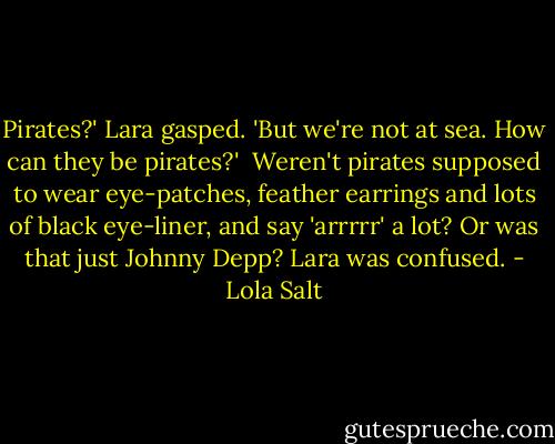Pirates?' Lara gasped. 'But we're not at sea. How can they be pirates?' <br />Weren't pirates supposed to wear eye-patches, feather earrings and lots of black eye-liner, and say 'arrrrr' a lot? Or was that just Johnny Depp? Lara was confused. - Lola Salt