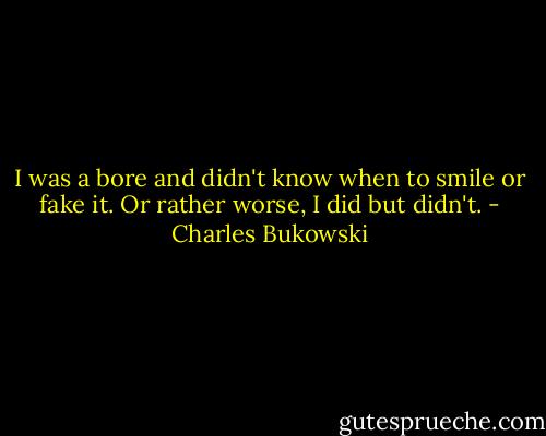 I was a bore and didn't know when to smile or fake it. Or rather worse, I did but didn't. - Charles Bukowski