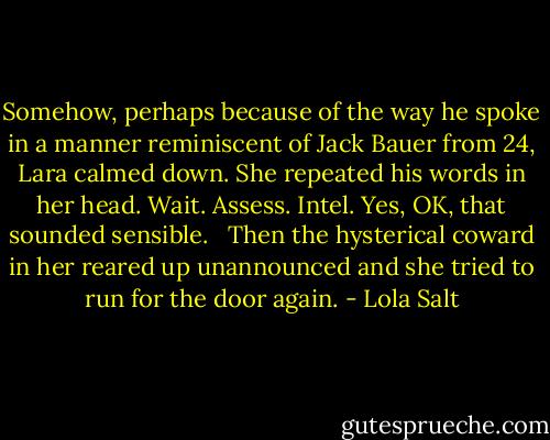 Somehow, perhaps because of the way he spoke in a manner reminiscent of Jack Bauer from 24, Lara calmed down. She repeated his words in her head. Wait. Assess. Intel. Yes, OK, that sounded sensible. <br /><br />Then the hysterical coward in her reared up unannounced and she tried to run for the door again. - Lola Salt