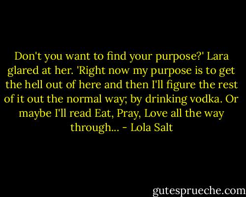 Don't you want to find your purpose?'<br />Lara glared at her. 'Right now my purpose is to get the hell out of here and then I'll figure the rest of it out the normal way; by drinking vodka. Or maybe I'll read Eat, Pray, Love all the way through... - Lola Salt