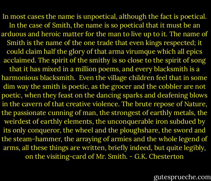 In most cases the name is unpoetical, although the fact is poetical. In the case of Smith, the name is so poetical that it must be an arduous and heroic matter for the man to live up to it. The name of Smith is the name of the one trade that even kings respected; it could claim half the glory of that arma virumque which all epics acclaimed. The spirit of the smithy is so close to the spirit of song that it has mixed in a million poems, and every blacksmith is a harmonious blacksmith.<br /><br />Even the village children feel that in some dim way the smith is poetic, as the grocer and the cobbler are not poetic, when they feast on the dancing sparks and deafening blows in the cavern of that creative violence. The brute repose of Nature, the passionate cunning of man, the strongest of earthly metals, the weirdest of earthly elements, the unconquerable iron subdued by its only conqueror, the wheel and the ploughshare, the sword and the steam-hammer, the arraying of armies and the whole legend of arms, all these things are written, briefly indeed, but quite legibly, on the visiting-card of Mr. Smith. - G.K. Chesterton