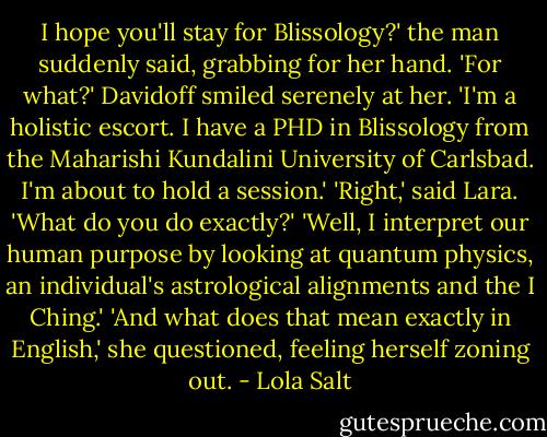 I hope you'll stay for Blissology?' the man suddenly said, grabbing for her hand.<br />'For what?'<br />Davidoff smiled serenely at her. 'I'm a holistic escort. I have a PHD in Blissology from the Maharishi Kundalini University of Carlsbad. I'm about to hold a session.'<br />'Right,' said Lara. 'What do you do exactly?'<br />'Well, I interpret our human purpose by looking at quantum physics, an individual's astrological alignments and the I Ching.'<br />'And what does that mean exactly in English,' she questioned, feeling herself zoning out. - Lola Salt