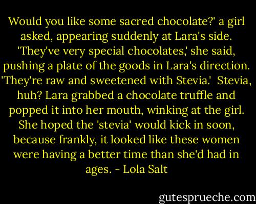 Would you like some sacred chocolate?' a girl asked, appearing suddenly at Lara's side. 'They've very special chocolates,' she said, pushing a plate of the goods in Lara's direction. 'They're raw and sweetened with Stevia.'<br /><br />Stevia, huh? Lara grabbed a chocolate truffle and popped it into her mouth, winking at the girl. She hoped the 'stevia' would kick in soon, because frankly, it looked like these women were having a better time than she'd had in ages. - Lola Salt