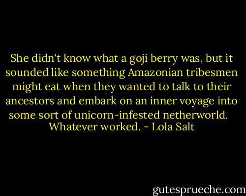 She didn't know what a goji berry was, but it sounded like something Amazonian tribesmen might eat when they wanted to talk to their ancestors and embark on an inner voyage into some sort of unicorn-infested netherworld. <br /><br />Whatever worked. - Lola Salt