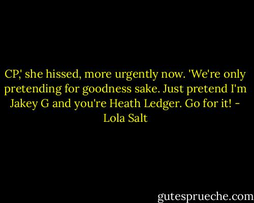 CP,' she hissed, more urgently now. 'We're only pretending for goodness sake. Just pretend I'm Jakey G and you're Heath Ledger. Go for it! - Lola Salt