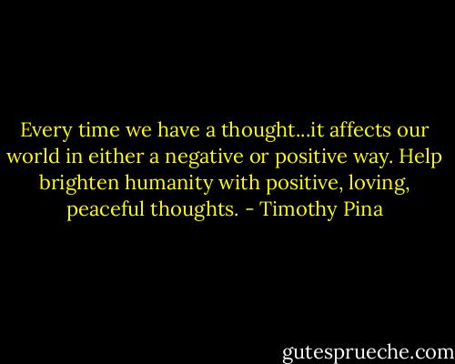 Every time we have a thought...it affects our world in either a negative or positive way. Help brighten humanity with positive, loving, peaceful thoughts. - Timothy Pina
