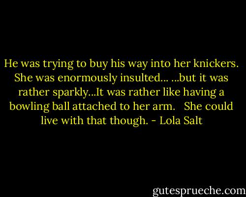 He was trying to buy his way into her knickers. She was enormously insulted...<br />...but it was rather sparkly...It was rather like having a bowling ball attached to her arm. <br /><br />She could live with that though. - Lola Salt