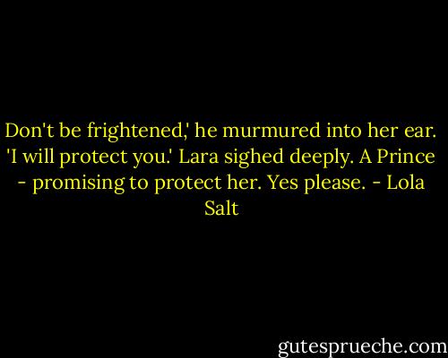Don't be frightened,' he murmured into her ear. 'I will protect you.'<br />Lara sighed deeply. A Prince - promising to protect her. Yes please. - Lola Salt