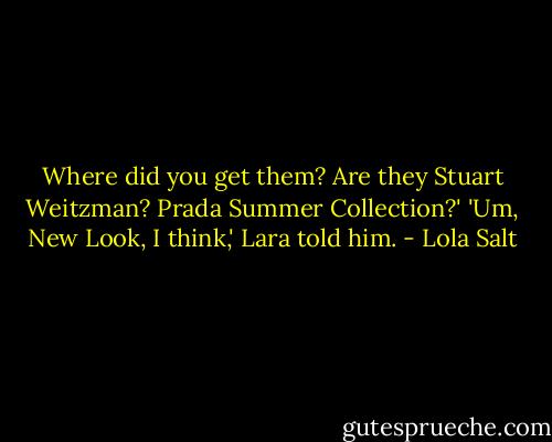 Where did you get them? Are they Stuart Weitzman? Prada Summer Collection?'<br />'Um, New Look, I think,' Lara told him. - Lola Salt