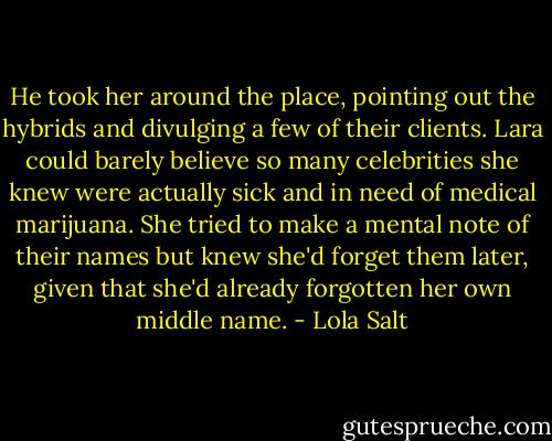 He took her around the place, pointing out the hybrids and divulging a few of their clients. Lara could barely believe so many celebrities she knew were actually sick and in need of medical marijuana. She tried to make a mental note of their names but knew she'd forget them later, given that she'd already forgotten her own middle name. - Lola Salt