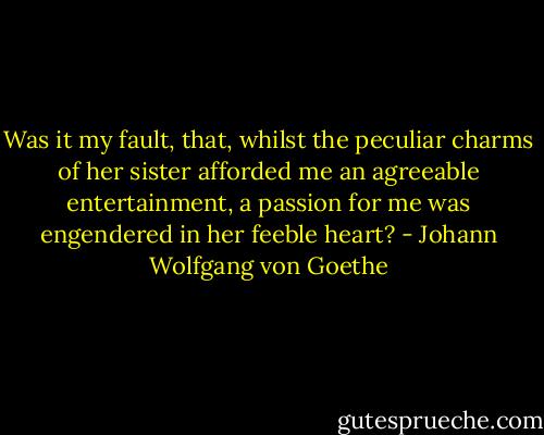 Was it my fault, that, whilst the peculiar charms of her sister afforded me an agreeable entertainment, a passion for me was engendered in her feeble heart? - Johann Wolfgang von Goethe