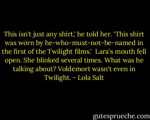 This isn't just any shirt,' he told her. 'This shirt was worn by he-who-must-not-be-named in the first of the Twilight films.'<br /><br />Lara's mouth fell open. She blinked several times. What was he talking about? Voldemort wasn't even in Twilight. - Lola Salt