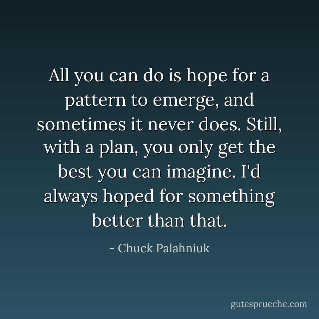 All you can do is hope for a pattern to emerge, and sometimes it never does. Still, with a plan, you only get the best you can imagine. I'd always hoped for something better than that. - Chuck Palahniuk