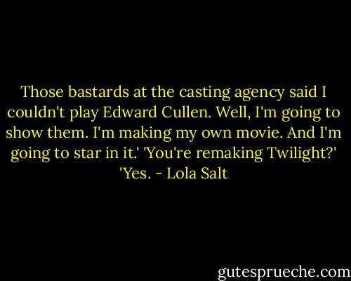 Those bastards at the casting agency said I couldn't play Edward Cullen. Well, I'm going to show them. I'm making my own movie. And I'm going to star in it.'<br />'You're remaking Twilight?'<br />'Yes. - Lola Salt
