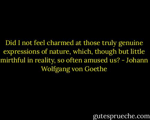 Did I not feel charmed at those truly genuine expressions of nature, which, though but little mirthful in reality, so often amused us? - Johann Wolfgang von Goethe
