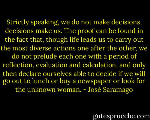 Strictly speaking, we do not make decisions, decisions make us. The proof can be found in the fact that, though life leads us to carry out the most diverse actions one after the other, we do not prelude each one with a period of reflection, evaluation and calculation, and only then declare ourselves able to decide if we will go out to lunch or buy a newspaper or look for the unknown woman. - José Saramago