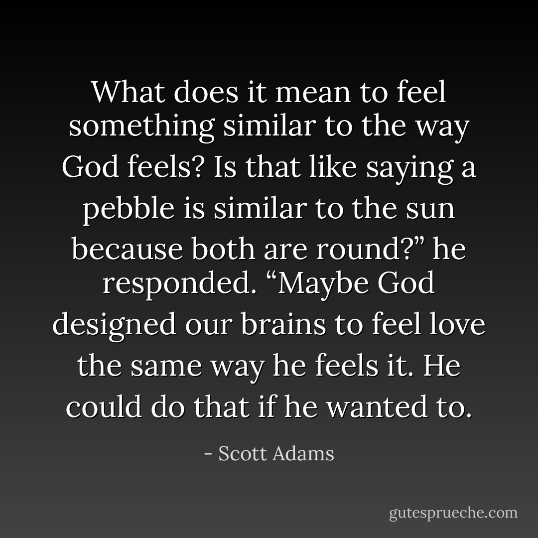 What does it mean to feel something similar to the way<br />God feels? Is that like saying a pebble is similar to the sun because both are round?” he responded.<br />“Maybe God designed our brains to feel love the same way he feels it. He could do that if he wanted to. - Scott Adams