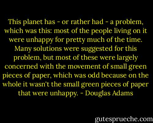 This planet has - or rather had - a problem, which was this: most of the people living on it were unhappy for pretty much of the time. Many solutions were suggested for this problem, but most of these were largely concerned with the movement of small green pieces of paper, which was odd because on the whole it wasn't the small green pieces of paper that were unhappy. - Douglas Adams