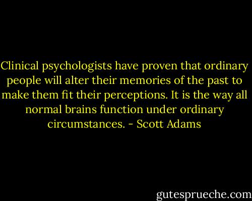 Clinical psychologists have proven that ordinary people<br />will alter their memories of the past to make them fit<br />their perceptions. It is the way all normal brains function<br />under ordinary circumstances. - Scott Adams