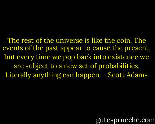 The rest of the universe is like the coin. The events of<br />the past appear to cause the present, but every time we pop<br />back into existence we are subject to a new set of probabilities.<br />Literally anything can happen. - Scott Adams