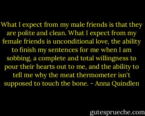 What I expect from my male friends is that they are polite and clean. What I expect from my female friends is unconditional love, the ability to finish my sentences for me when I am sobbing, a complete and total willingness to pour their hearts out to me, and the ability to tell me why the meat thermometer isn't supposed to touch the bone. - Anna Quindlen