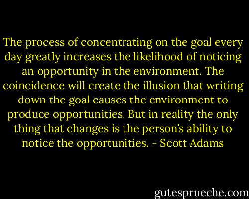 The process of concentrating on the goal<br />every day greatly increases the likelihood of noticing an<br />opportunity in the environment. The coincidence will create<br />the illusion that writing down the goal causes the environment<br />to produce opportunities. But in reality the only thing<br />that changes is the person’s ability to notice the opportunities. - Scott Adams