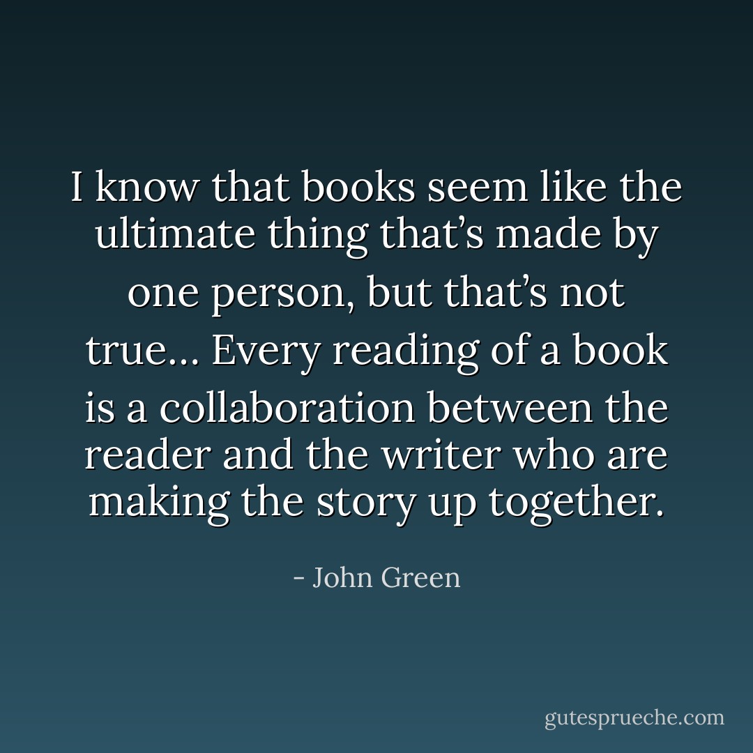 I know that books seem like the ultimate thing that’s made by one person, but that’s not true… Every reading of a book is a collaboration between the reader and the writer who are making the story up together. - John Green