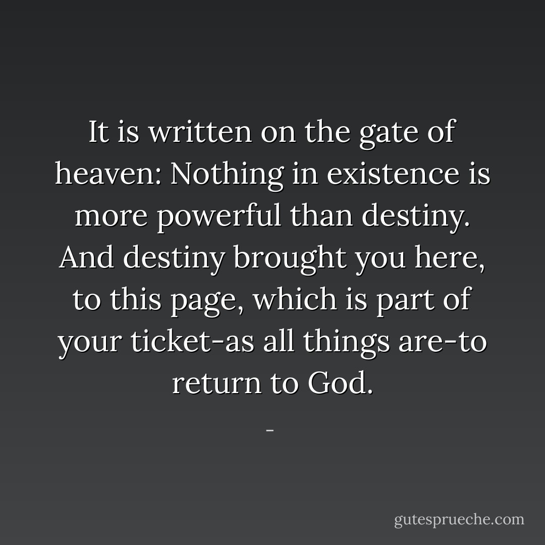 It is written on the gate of heaven: Nothing in existence is more powerful than destiny. And destiny brought you here, to this page, which is part of your ticket-as all things are-to return to God. - 