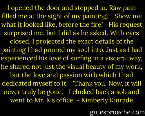 I opened the door and stepped in. Raw pain filled me at the sight of my painting. <br /><br />'Show me what it looked like, before the fire.' <br /><br />His request surprised me, but I did as he asked. With eyes closed, I projected the exact details of the painting I had poured my soul into. Just as I had experienced his love of surfing in a visceral way, he shared not just the visual beauty of my work, but the love and passion with which I had dedicated myself to it. <br /><br />'Thank you. Now, it will never truly be gone.' <br /><br />I choked back a sob and went to Mr. K's office. - Kimberly Kinrade