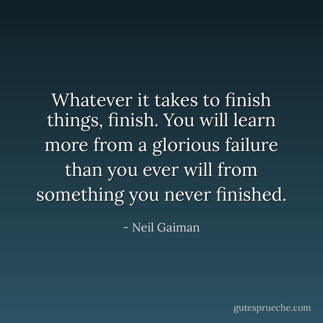 Whatever it takes to finish things, finish. You will learn more from a glorious failure than you ever will from something you never finished. - Neil Gaiman