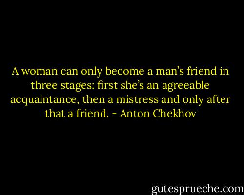 A woman can only become a man’s friend in three stages: first she’s an agreeable acquaintance, then a mistress and only after that a friend. - Anton Chekhov