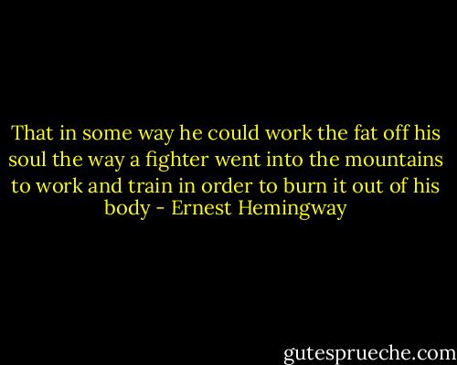 That in some way he could work the fat off his soul the way a fighter went into the mountains to work and train in order to burn it out of his body - Ernest Hemingway