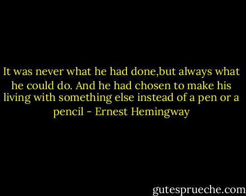It was never what he had done,but always what he could do. And he had chosen to make his living with something else instead of a pen or a pencil - Ernest Hemingway