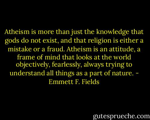 Atheism is more than just the knowledge that gods do not exist, and that religion is either a mistake or a fraud. Atheism is an attitude, a frame of mind that looks at the world objectively, fearlessly, always trying to understand all things as a part of nature. - Emmett F. Fields