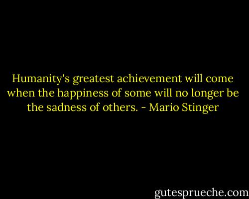 Humanity's greatest achievement will come when the happiness of some will no longer be the sadness of others. - Mario Stinger
