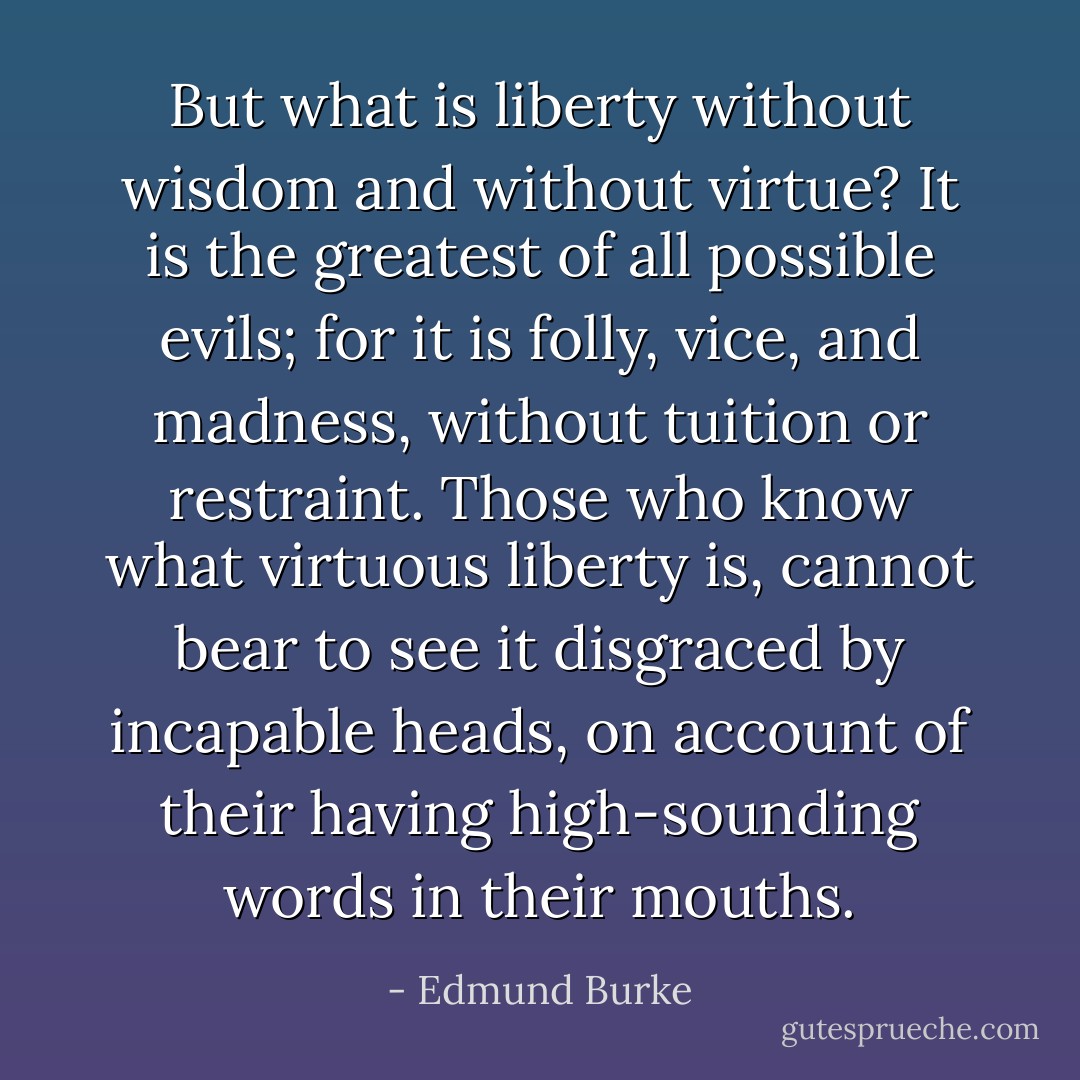 But what is liberty without wisdom and without virtue? It is the greatest of all possible evils; for it is folly, vice, and madness, without tuition or restraint. Those who know what virtuous liberty is, cannot bear to see it disgraced by incapable heads, on account of their having high-sounding words in their mouths. - Edmund Burke