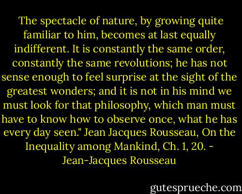  The spectacle of nature, by growing quite familiar to him, becomes at last equally indifferent. It is constantly the same order, constantly the same revolutions; he has not sense enough to feel surprise at the sight of the greatest wonders; and it is not in his mind we must look for that philosophy, which man must have to know how to observe once, what he has every day seen." Jean Jacques Rousseau, On the Inequality among Mankind, Ch. 1, 20. - Jean-Jacques Rousseau