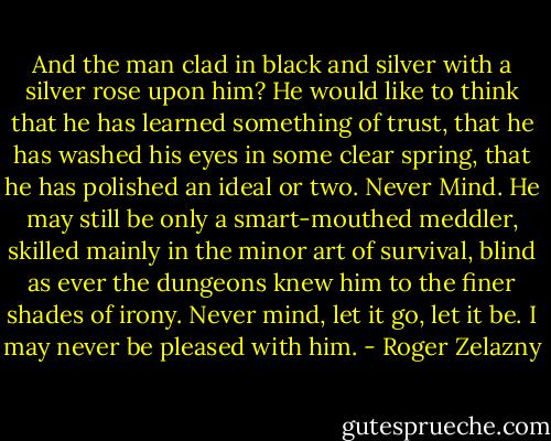 And the man clad in black and silver with a silver rose upon him? He would like to think that he has learned something of trust, that he has washed his eyes in some clear spring, that he has polished an ideal or two. Never Mind. He may still be only a smart-mouthed meddler, skilled mainly in the minor art of survival, blind as ever the dungeons knew him to the finer shades of irony. Never mind, let it go, let it be. I may never be pleased with him. - Roger Zelazny