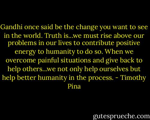 Gandhi once said be the change you want to see in the world. Truth is...we must rise above our problems in our lives to contribute positive energy to humanity to do so. When we overcome painful situations and give back to help others...we not only help ourselves but help better humanity in the process. - Timothy Pina