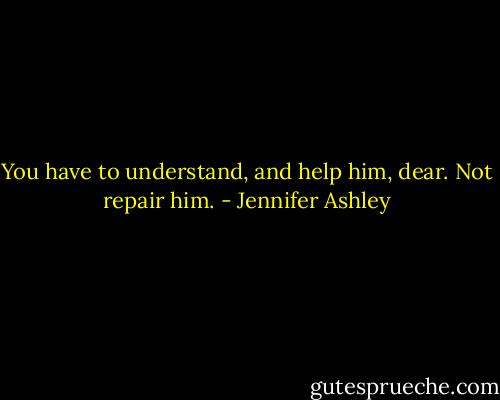 You have to understand, and help him, dear. Not repair him. - Jennifer Ashley