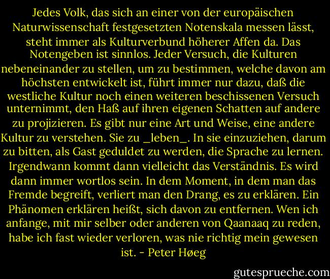 Jedes Volk, das sich an einer von der europäischen Naturwissenschaft festgesetzten Notenskala messen lässt, steht immer als Kulturverbund höherer Affen da.<br />Das Notengeben ist sinnlos. Jeder Versuch, die Kulturen nebeneinander zu stellen, um zu bestimmen, welche davon am höchsten entwickelt ist, führt immer nur dazu, daß die westliche Kultur noch einen weiteren beschissenen Versuch unternimmt, den Haß auf ihren eigenen Schatten auf andere zu projizieren.<br />Es gibt nur eine Art und Weise, eine andere Kultur zu verstehen. Sie zu _leben_. In sie einzuziehen, darum zu bitten, als Gast geduldet zu werden, die Sprache zu lernen. Irgendwann kommt dann vielleicht das Verständnis. Es wird dann immer wortlos sein. In dem Moment, in dem man das Fremde begreift, verliert man den Drang, es zu erklären. Ein Phänomen erklären heißt, sich davon zu entfernen. Wen ich anfange, mit mir selber oder anderen von Qaanaaq zu reden, habe ich fast wieder verloren, was nie richtig mein gewesen ist. - Peter Høeg