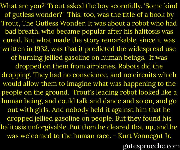 What are you?' Trout asked the boy scornfully. 'Some kind of gutless wonder?'<br /> This, too, was the title of a book by Trout, The Gutless Wonder. It was about a robot<br />who had bad breath, who became popular after his halitosis was cured. But what made<br />the story remarkable, since it was written in 1932, was that it predicted the widespread<br />use of burning jellied gasoline on human beings.<br /> It was dropped on them from airplanes. Robots did the dropping. They had no<br />conscience, and no circuits which would allow them to imagine what was happening to<br />the people on the ground.<br /> Trout's leading robot looked like a human being, and could talk and dance and so on,<br />and go out with girls. And nobody held it against him that he dropped jellied gasoline on<br />people. But they found his halitosis unforgivable. But then he cleared that up, and he was<br />welcomed to the human race. - Kurt Vonnegut Jr.