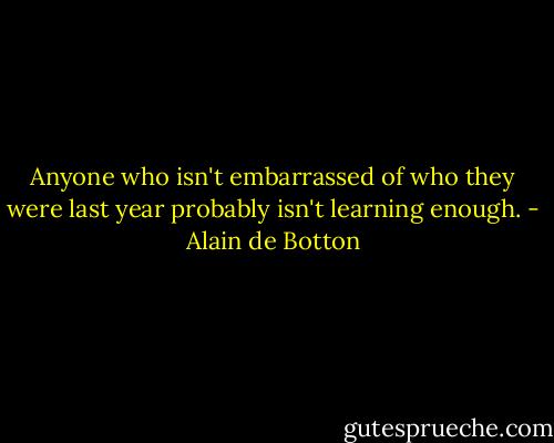 Anyone who isn't embarrassed of who they were last year probably isn't learning enough. - Alain de Botton