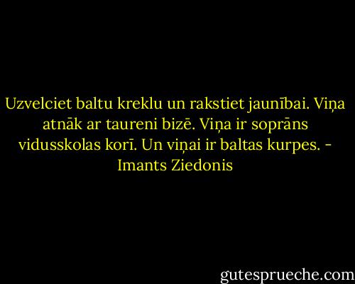 Uzvelciet baltu kreklu un rakstiet jaunībai. Viņa atnāk ar taureni bizē. Viņa ir soprāns vidusskolas korī. Un viņai ir baltas kurpes. - Imants Ziedonis